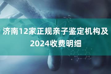 济南12家正规亲子鉴定机构及2024收费明细