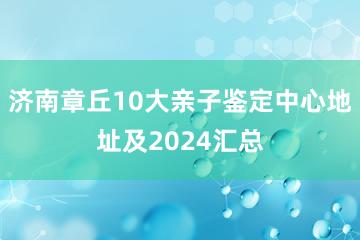 济南章丘10大亲子鉴定中心地址及2024汇总