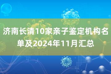 济南长清10家亲子鉴定机构名单及2024年11月汇总