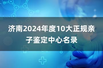 济南2024年度10大正规亲子鉴定中心名录