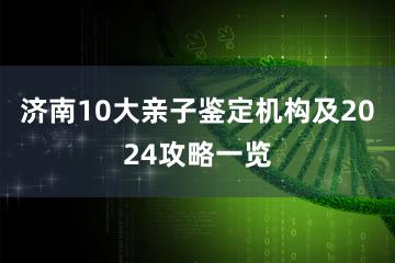 济南10大亲子鉴定机构及2024攻略一览