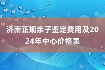 济南正规亲子鉴定费用及2024年中心价格表