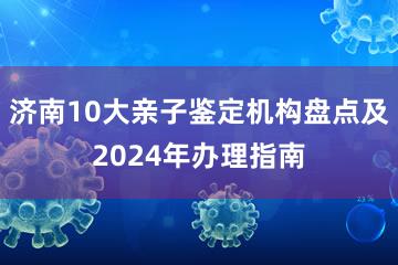 济南10大亲子鉴定机构盘点及2024年办理指南