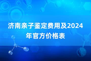 济南亲子鉴定费用及2024年官方价格表