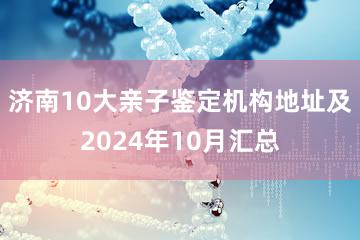 济南10大亲子鉴定机构地址及2024年10月汇总