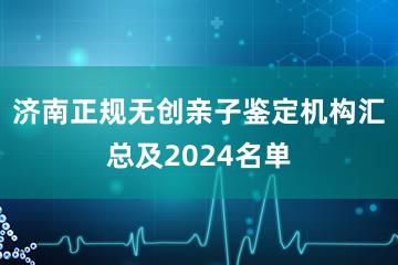 济南正规无创亲子鉴定机构汇总及2024名单