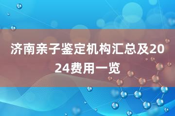 济南亲子鉴定机构汇总及2024费用一览