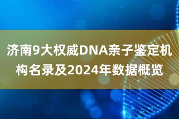 济南9大权威DNA亲子鉴定机构名录及2024年数据概览