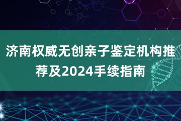 济南权威无创亲子鉴定机构推荐及2024手续指南