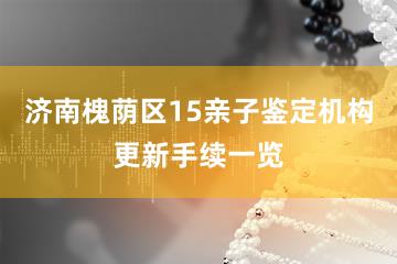 济南槐荫区15亲子鉴定机构更新手续一览