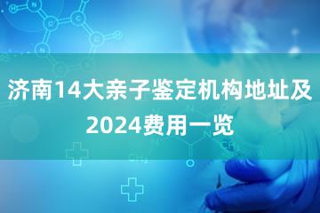 济南14大亲子鉴定机构地址及2024费用一览