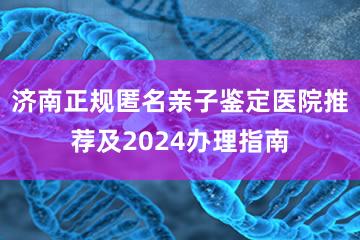 济南正规匿名亲子鉴定医院推荐及2024办理指南