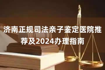 济南正规司法亲子鉴定医院推荐及2024办理指南