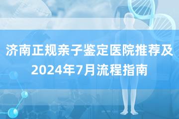 济南正规亲子鉴定医院推荐及2024年7月流程指南