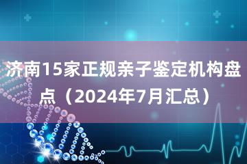 济南15家正规亲子鉴定机构盘点（2024年7月汇总）