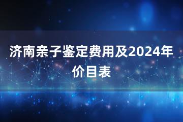 济南亲子鉴定费用及2024年价目表