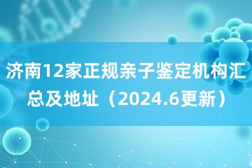 济南12家正规亲子鉴定机构汇总及地址（2024.6更新）