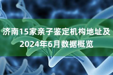 济南15家亲子鉴定机构地址及2024年6月数据概览