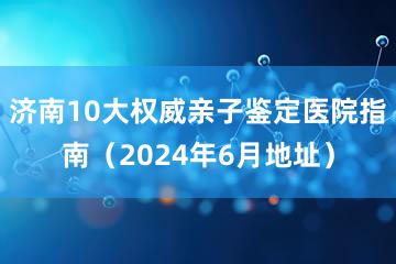 济南10大权威亲子鉴定医院指南（2024年6月地址）