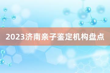 2023济南亲子鉴定机构盘点